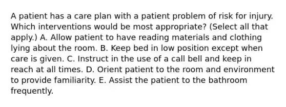 A patient has a care plan with a patient problem of risk for injury. Which interventions would be most appropriate? (Select all that apply.) A. Allow patient to have reading materials and clothing lying about the room. B. Keep bed in low position except when care is given. C. Instruct in the use of a call bell and keep in reach at all times. D. Orient patient to the room and environment to provide familiarity. E. Assist the patient to the bathroom frequently.