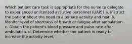 Which patient care task is appropriate for the nurse to delegate to experienced unlicensed assistive personnel (UAP)? a. Instruct the patient about the need to alternate activity and rest. b. Monitor level of shortness of breath or fatigue after ambulation. c. Obtain the patient's blood pressure and pulse rate after ambulation. d. Determine whether the patient is ready to increase the activity level.