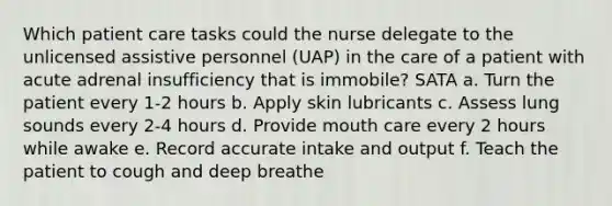 Which patient care tasks could the nurse delegate to the unlicensed assistive personnel (UAP) in the care of a patient with acute adrenal insufficiency that is immobile? SATA a. Turn the patient every 1-2 hours b. Apply skin lubricants c. Assess lung sounds every 2-4 hours d. Provide mouth care every 2 hours while awake e. Record accurate intake and output f. Teach the patient to cough and deep breathe