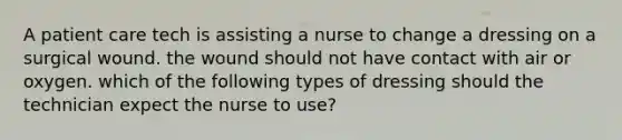 A patient care tech is assisting a nurse to change a dressing on a surgical wound. the wound should not have contact with air or oxygen. which of the following types of dressing should the technician expect the nurse to use?