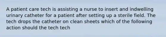 A patient care tech is assisting a nurse to insert and indwelling urinary catheter for a patient after setting up a sterile field. The tech drops the catheter on clean sheets which of the following action should the tech tech