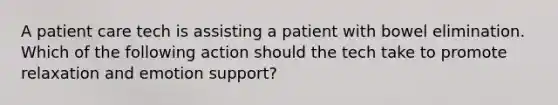 A patient care tech is assisting a patient with bowel elimination. Which of the following action should the tech take to promote relaxation and emotion support?