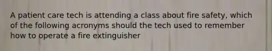 A patient care tech is attending a class about fire safety, which of the following acronyms should the tech used to remember how to operate a fire extinguisher