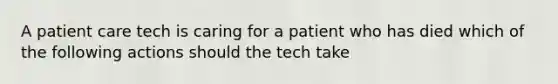 A patient care tech is caring for a patient who has died which of the following actions should the tech take