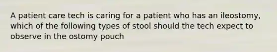 A patient care tech is caring for a patient who has an ileostomy, which of the following types of stool should the tech expect to observe in the ostomy pouch