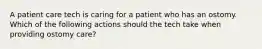 A patient care tech is caring for a patient who has an ostomy. Which of the following actions should the tech take when providing ostomy care?