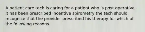 A patient care tech is caring for a patient who is post operative. It has been prescribed incentive spirometry the tech should recognize that the provider prescribed his therapy for which of the following reasons.