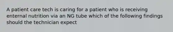 A patient care tech is caring for a patient who is receiving enternal nutrition via an NG tube which of the following findings should the technician expect