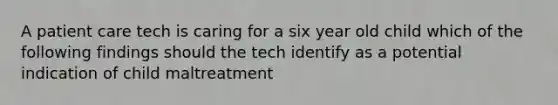 A patient care tech is caring for a six year old child which of the following findings should the tech identify as a potential indication of child maltreatment