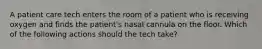 A patient care tech enters the room of a patient who is receiving oxygen and finds the patient's nasal cannula on the floor. Which of the following actions should the tech take?