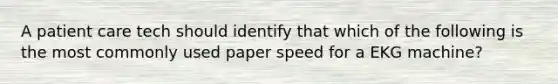 A patient care tech should identify that which of the following is the most commonly used paper speed for a EKG machine?