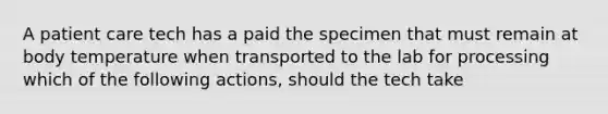 A patient care tech has a paid the specimen that must remain at body temperature when transported to the lab for processing which of the following actions, should the tech take