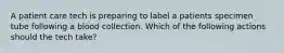 A patient care tech is preparing to label a patients specimen tube following a blood collection. Which of the following actions should the tech take?