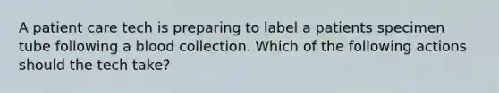 A patient care tech is preparing to label a patients specimen tube following a blood collection. Which of the following actions should the tech take?