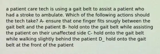 a patient care tech is using a gait belt to assist a patient who had a stroke to ambulate. Which of the following actions should the tech take? A- ensure that one finger fits snugly between the gait belt and the patient B- hold onto the gait belt while assisting the patient on their unaffected side C- hold onto the gait belt while walking slightly behind the patient D_ hold onto the gait belt at the front of the patient