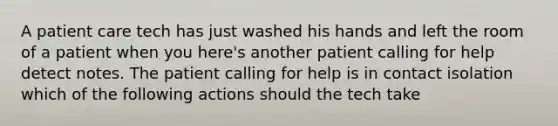 A patient care tech has just washed his hands and left the room of a patient when you here's another patient calling for help detect notes. The patient calling for help is in contact isolation which of the following actions should the tech take