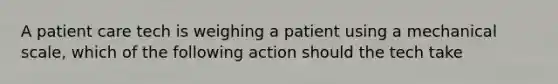 A patient care tech is weighing a patient using a mechanical scale, which of the following action should the tech take