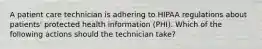 A patient care technician is adhering to HIPAA regulations about patients' protected health information (PHI). Which of the following actions should the technician take?