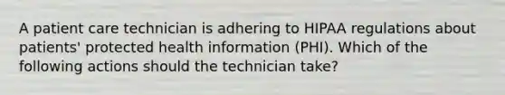 A patient care technician is adhering to HIPAA regulations about patients' protected health information (PHI). Which of the following actions should the technician take?