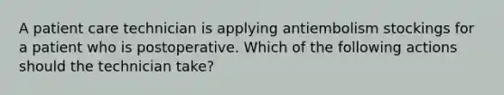 A patient care technician is applying antiembolism stockings for a patient who is postoperative. Which of the following actions should the technician take?