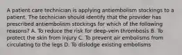 A patient care technician is applying antiembolism stockings to a patient. The technician should identify that the provider has prescribed antiembolism stockings for which of the following reasons? A. To reduce the risk for deep-vein thrombosis B. To protect the skin from injury C. To prevent air embolisms from circulating to the legs D. To dislodge existing embolisms