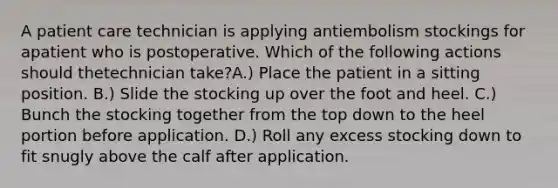 A patient care technician is applying antiembolism stockings for apatient who is postoperative. Which of the following actions should thetechnician take?A.) Place the patient in a sitting position. B.) Slide the stocking up over the foot and heel. C.) Bunch the stocking together from the top down to the heel portion before application. D.) Roll any excess stocking down to fit snugly above the calf after application.