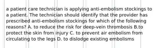 a patient care technician is applying anti-embolism stockings to a patient. The technician should identify that the provider has prescribed anti-embolism stockings for which of the following reasons? A. to reduce the risk for deep-vein thrombosis B.to protect the skin from injury C. to prevent air embolism from circulating to the legs D. to dislodge existing embolisms
