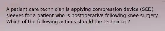 A patient care technician is applying compression device (SCD) sleeves for a patient who is postoperative following knee surgery. Which of the following actions should the technician?