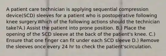 A patient care technician is applying sequential compression device(SCD) sleeves for a patient who is postoperative following knee surgery.Which of the following actions should the technician take?A.) Assist the patient into prone position. B.) Place the opening of the SCD sleeve at the back of the patient's knee. C.) Ensure that one finger can fit under each SCD sleeve D.) Remove the sleeves once every 24 hr to check the patient'scirculation.