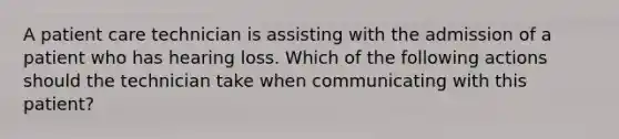 A patient care technician is assisting with the admission of a patient who has hearing loss. Which of the following actions should the technician take when communicating with this patient?