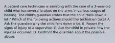 A patient care technician is assisting with the care of a 3-year-old child who has several bruises on the arms in various stages of healing. The child's guardian states that the child "falls down a lot." Which of the following actions should the technician take? A. Ask the guardian why the child falls down a lot. B. Report the signs of injury to a supervisor. C. Ask the child in private how the injuries occurred. D. Confront the guardian about the possible abuse.