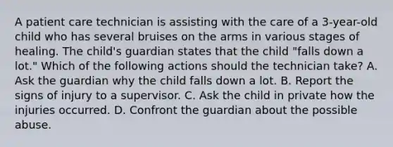 A patient care technician is assisting with the care of a 3-year-old child who has several bruises on the arms in various stages of healing. The child's guardian states that the child "falls down a lot." Which of the following actions should the technician take? A. Ask the guardian why the child falls down a lot. B. Report the signs of injury to a supervisor. C. Ask the child in private how the injuries occurred. D. Confront the guardian about the possible abuse.