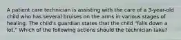 A patient care technician is assisting with the care of a 3-year-old child who has several bruises on the arms in various stages of healing. The child's guardian states that the child "falls down a lot." Which of the following actions should the technician take?