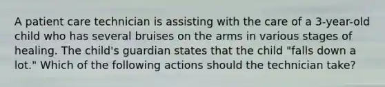 A patient care technician is assisting with the care of a 3-year-old child who has several bruises on the arms in various stages of healing. The child's guardian states that the child "falls down a lot." Which of the following actions should the technician take?
