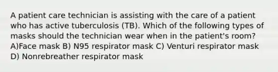 A patient care technician is assisting with the care of a patient who has active tuberculosis (TB). Which of the following types of masks should the technician wear when in the patient's room? A)Face mask B) N95 respirator mask C) Venturi respirator mask D) Nonrebreather respirator mask