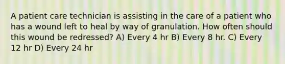 A patient care technician is assisting in the care of a patient who has a wound left to heal by way of granulation. How often should this wound be redressed? A) Every 4 hr B) Every 8 hr. C) Every 12 hr D) Every 24 hr