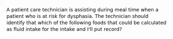 A patient care technician is assisting during meal time when a patient who is at risk for dysphasia. The technician should identify that which of the following foods that could be calculated as fluid intake for the intake and I'll put record?