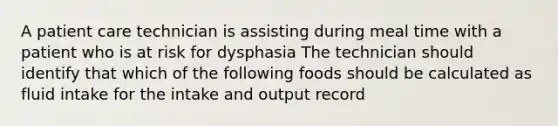 A patient care technician is assisting during meal time with a patient who is at risk for dysphasia The technician should identify that which of the following foods should be calculated as fluid intake for the intake and output record