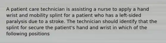 A patient care technician is assisting a nurse to apply a hand wrist and mobility splint for a patient who has a left-sided paralysis due to a stroke. The technician should identify that the splint for secure the patient's hand and wrist in which of the following positions