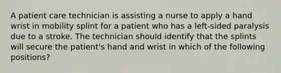 A patient care technician is assisting a nurse to apply a hand wrist in mobility splint for a patient who has a left-sided paralysis due to a stroke. The technician should identify that the splints will secure the patient's hand and wrist in which of the following positions?