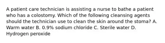 A patient care technician is assisting a nurse to bathe a patient who has a colostomy. Which of the following cleansing agents should the technician use to clean the skin around the stoma? A. Warm water B. 0.9% sodium chloride C. Sterile water D. Hydrogen peroxide