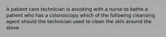 A patient care technician is assisting with a nurse to bathe a patient who has a colonoscopy which of the following cleansing agent should the technician used to clean the skin around the stove