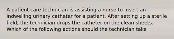 A patient care technician is assisting a nurse to insert an indwelling urinary catheter for a patient. After setting up a sterile field, the technician drops the catheter on the clean sheets. Which of the following actions should the technician take