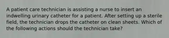 A patient care technician is assisting a nurse to insert an indwelling urinary catheter for a patient. After setting up a sterile field, the technician drops the catheter on clean sheets. Which of the following actions should the technician take?