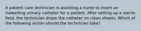 A patient care technician is assisting a nurse to insert an indwelling urinary catheter for a patient. After setting up a sterile field, the technician drops the catheter on clean sheets. Which of the following action should the technician take?