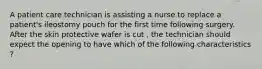 A patient care technician is assisting a nurse to replace a patient's ileostomy pouch for the first time following surgery. After the skin protective wafer is cut , the technician should expect the opening to have which of the following characteristics ?