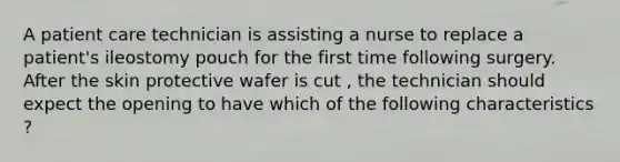 A patient care technician is assisting a nurse to replace a patient's ileostomy pouch for the first time following surgery. After the skin protective wafer is cut , the technician should expect the opening to have which of the following characteristics ?