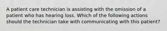 A patient care technician is assisting with the omission of a patient who has hearing loss. Which of the following actions should the technician take with communicating with this patient?