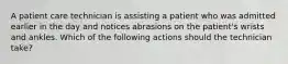 A patient care technician is assisting a patient who was admitted earlier in the day and notices abrasions on the patient's wrists and ankles. Which of the following actions should the technician take?