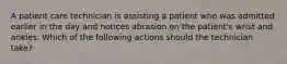 A patient care technician is assisting a patient who was admitted earlier in the day and notices abrasion on the patient's wrist and ankles. Which of the following actions should the technician take?